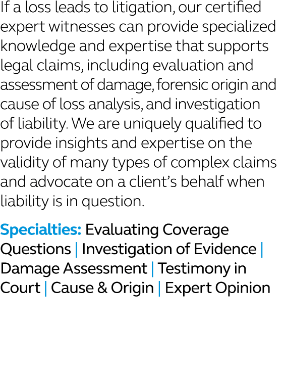 If a loss leads to litigation, our certified expert witnesses can provide specialized knowledge and expertise that su...