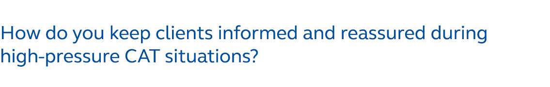 How do you keep clients informed and reassured during high pressure CAT situations?