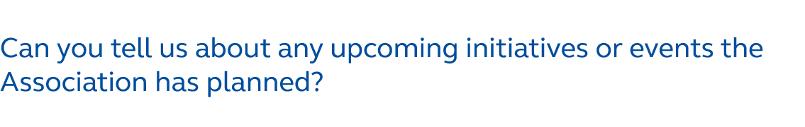 Can you tell us about any upcoming initiatives or events the Association has planned?