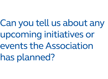 Can you tell us about any upcoming initiatives or events the Association has planned?