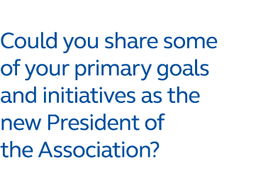 Could you share some of your primary goals and initiatives as the new President of the Association?
